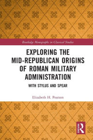 Title: Exploring the Mid-Republican Origins of Roman Military Administration: With Stylus and Spear, Author: Elizabeth H. Pearson