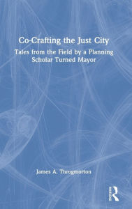 Title: Co-Crafting the Just City: Tales from the Field by a Planning Scholar Turned Mayor, Author: James A. Throgmorton