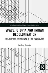 Title: Space, Utopia and Indian Decolonization: Literary Pre-Figurations of the Postcolony, Author: Sandeep Banerjee