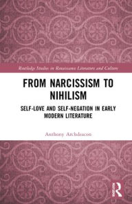 Title: From Narcissism to Nihilism: Self-Love and Self-Negation in Early Modern Literature, Author: Anthony Archdeacon