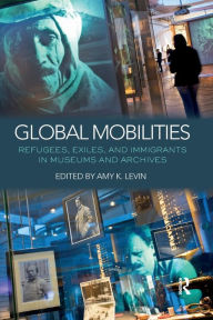 Title: Global Mobilities: Refugees, Exiles, and Immigrants in Museums and Archives, Author: Amy K. Levin