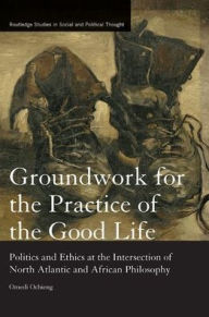 Title: Groundwork for the Practice of the Good Life: Politics and Ethics at the Intersection of North Atlantic and African Philosophy / Edition 1, Author: Omedi Ochieng