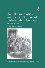 Title: Digital Humanities and the Lost Drama of Early Modern England: Ten Case Studies, Author: Matthew Steggle