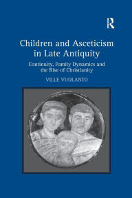 Title: Children and Asceticism in Late Antiquity: Continuity, Family Dynamics and the Rise of Christianity, Author: Ville Vuolanto