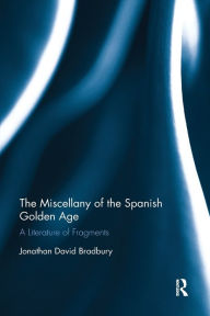 Title: The Miscellany of the Spanish Golden Age: A Literature of Fragments, Author: Jonathan David Bradbury