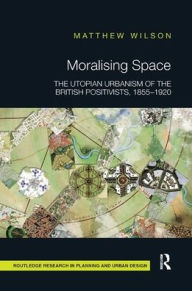 Title: Moralising Space: The Utopian Urbanism of the British Positivists, 1855-1920 / Edition 1, Author: Matthew Wilson