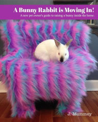 Title: A Bunny Rabbit is Moving In!: A new pet owner's guide to raising a bunny inside the home., Author: J. Mummey