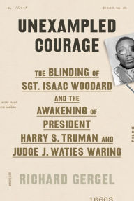 Title: Unexampled Courage: The Blinding of Sgt. Isaac Woodard and the Awakening of President Harry S. Truman and Judge J. Waties Waring, Author: Richard Gergel