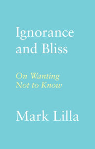 Title: Ignorance and Bliss: On Wanting Not to Know, Author: Mark Lilla