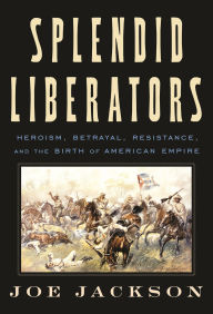 Title: Splendid Liberators: Heroism, Betrayal, Resistance, and the Birth of American Empire, Author: Joe Jackson