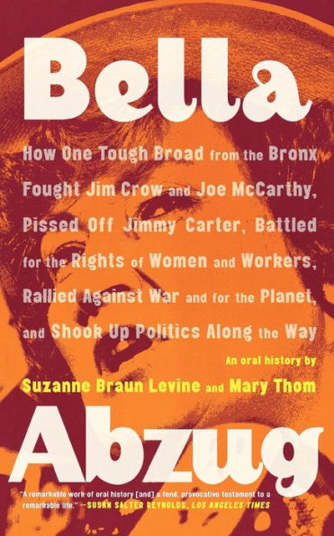 Bella Abzug: How One Tough Broad from the Bronx Fought Jim Crow and Joe McCarthy, Pissed Off Jimmy Carter, Battled for the Rights of Women and Workers, Rallied Against War and for the Planet, and Shook Up Politics Along the Way