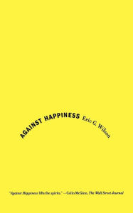 Title: Against Happiness: In Praise of Melancholy, Author: Eric G. Wilson