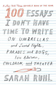 Title: 100 Essays I Don't Have Time to Write: On Umbrellas and Sword Fights, Parades and Dogs, Fire Alarms, Children, and Theater, Author: Sarah Ruhl