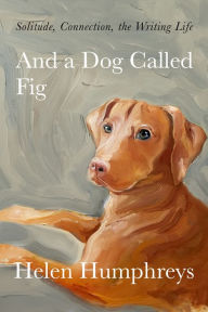 Title: And a Dog Called Fig: Solitude, Connection, the Writing Life, Author: Helen Humphreys