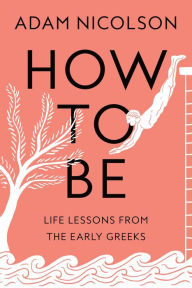 Title: How to Be: Life Lessons from the Early Greeks, Author: Adam Nicolson