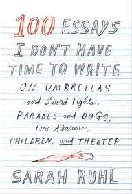 Title: 100 Essays I Don't Have Time to Write: On Umbrellas and Sword Fights, Parades and Dogs, Fire Alarms, Children, and Theater, Author: Sarah Ruhl