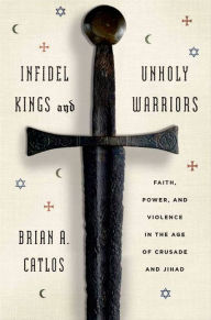 Title: Infidel Kings and Unholy Warriors: Faith, Power, and Violence in the Age of Crusade and Jihad, Author: Brian A. Catlos