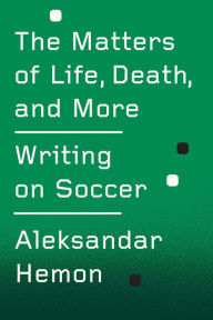 Title: The Matters of Life, Death, and More: Writing on Soccer, Author: Aleksandar Hemon