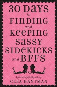 Title: 30 Days to Finding and Keeping Sassy Sidekicks and BFFs: A Friendship Field Guide, Author: Clea Hantman