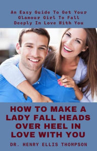 Title: How To Make A Lady Fall Heads Over Heel In Love With You: An Easy Guide To Get Your Glamour Girl To Fall Deeply In Love With You, Author: Dr. Henry Ellis Thompson