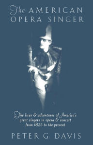 Title: The American Opera Singer: THe Lives & Adventures Of America's Great Singers In Opera & Concert From 1825 To The Present, Author: Peter G. Davis