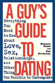 Title: A Guy's Guide to Dating: Everything You Need to Know About Love, Sex, Relationships, and Other Things Too Terrible to Contemplate, Author: Brendan Baber