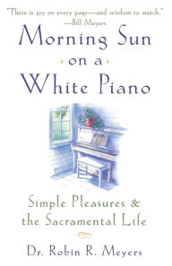 Title: Morning Sun on a White Piano: Simple Pleasures and the Sacramental Life, Author: Robin R. Meyers