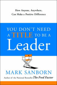 Title: You Don't Need a Title To Be a Leader: How Anyone, Anywhere, Can Make a Positive Difference, Author: Mark Sanborn