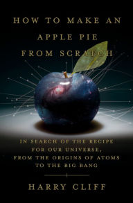 Title: How to Make an Apple Pie from Scratch: In Search of the Recipe for Our Universe, from the Origins of Atoms to the Big Bang, Author: Harry Cliff