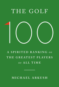 Title: The Golf 100: A Spirited Ranking of the Greatest Players of All Time, Author: Michael Arkush