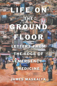 Title: Life on the Ground Floor: Letters from the Edge of Emergency Medicine, Author: James Dr. Maskalyk