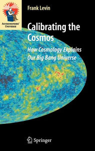 Title: Calibrating the Cosmos: How Cosmology Explains Our Big Bang Universe / Edition 1, Author: Frank Levin