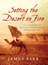 Title: Setting the Desert on Fire: T. E. Lawrence and Britain's Secret War in Arabia, 1916-1918, Author: James Barr