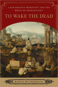 Title: To Wake the Dead: A Renaissance Merchant and the Birth of Archaeology, Author: Marina Belozerskaya