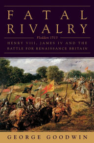 Title: Fatal Rivalry: Flodden, 1513: Henry VIII and James IV and the Decisive Battle for Renaissance Britain, Author: George Goodwin
