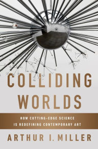 Title: Colliding Worlds: How Cutting-Edge Science Is Redefining Contemporary Art, Author: Arthur I. Miller