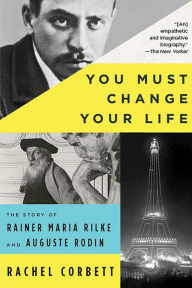 Title: You Must Change Your Life: The Story of Rainer Maria Rilke and Auguste Rodin, Author: Rachel Corbett
