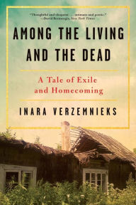 Title: Among the Living and the Dead: A Tale of Exile and Homecoming on the War Roads of Europe, Author: Inara Verzemnieks