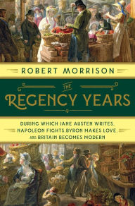 Title: The Regency Years: During Which Jane Austen Writes, Napoleon Fights, Byron Makes Love, and Britain Becomes Modern, Author: Robert Morrison