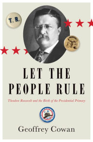 Title: Let the People Rule: Theodore Roosevelt and the Birth of the Presidential Primary, Author: Geoffrey Cowan