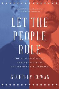 Title: Let the People Rule: Theodore Roosevelt and the Birth of the Presidential Primary, Author: Geoffrey Cowan