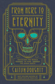 Title: From Here to Eternity: Traveling the World to Find the Good Death, Author: Caitlin Doughty