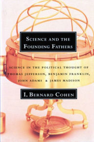 Title: Science and the Founding Fathers: Science in the Political Thought of Thomas Jefferson, Benjamin Franklin, John Adams, and James Madison, Author: I. Bernard Cohen