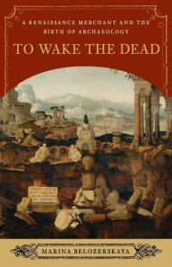 Title: To Wake the Dead: A Renaissance Merchant and the Birth of Archaeology, Author: Marina Belozerskaya