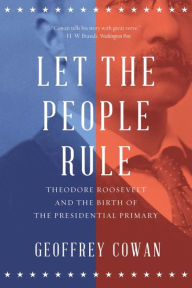 Title: Let the People Rule: Theodore Roosevelt and the Birth of the Presidential Primary, Author: Geoffrey Cowan