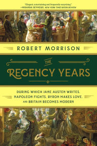 Title: The Regency Years: During Which Jane Austen Writes, Napoleon Fights, Byron Makes Love, and Britain Becomes Modern, Author: Robert Morrison