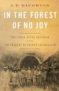 Title: In the Forest of No Joy: The Congo-Océan Railroad and the Tragedy of French Colonialism, Author: J. P. Daughton