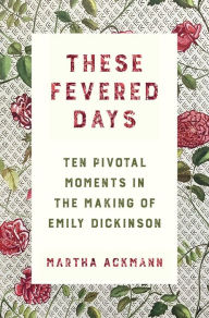 Title: These Fevered Days: Ten Pivotal Moments in the Making of Emily Dickinson, Author: Martha Ackmann