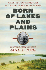 Title: Born of Lakes and Plains: Mixed-Descent Peoples and the Making of the American West, Author: Anne F. Hyde
