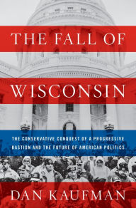 Title: The Fall of Wisconsin: The Conservative Conquest of a Progressive Bastion and the Future of American Politics, Author: Dan Kaufman